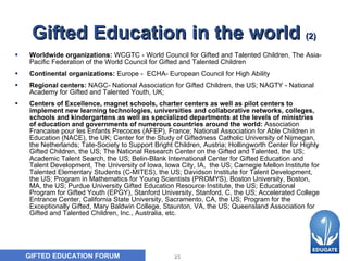 Gifted Education in the world  (2) Worldwide organizations:  WCGTC - World Council for Gifted and Talented Children, The Asia-Pacific Federation of the World Council for Gifted and Talented Children Continental organizations:  Europe -  ECHA- European Council for High Ability  Regional centers:  NAGC- National Association for Gifted Children, the US; NAGTY - National Academy for Gifted and Talented Youth, UK;  Centers of Excellence, magnet schools, charter centers as well as pilot centers to implement new learning technologies, universities and collaborative networks, colleges, schools and kindergartens as well as specialized departments at the levels of ministries of education and governments of numerous countries around the world:  Association Francaise pour les Enfants Precoces (AFEP), France; National Association for Able Children in Education (NACE), the UK; Center for the Study of Giftedness Catholic University of Nijmegan, the Netherlands; Tate-Society to Support Bright Children, Austria; Hollingworth Center for Highly Gifted Children, the US; The National Research Center on the Gifted and Talented, the US; Academic Talent Search, the US; Belin-Blank International Center for Gifted Education and Talent Development, The University of Iowa, Iowa City, IA,  the US; Carnegie Mellon Institute for Talented Elementary Students (C-MITES), the US; Davidson Institute for Talent Development, the US; Program in Mathematics for Young Scientists (PROMYS), Boston University, Boston, MA, the US; Purdue University Gifted Education Resource Institute, the US; Educational Program for Gifted Youth (EPGY), Stanford University, Stanford, C, the US; Accelerated College Entrance Center, California State University, Sacramento, CA, the US; Program for the Exceptionally Gifted, Mary Baldwin College, Staunton, VA, the US; Queensland Association for Gifted and Talented Children, Inc., Australia, etc.  