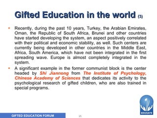 Gifted Education in the world  ( 3 ) Recently, during the past 10 years, Turkey, the Arabian Emirates, Oman, the Republic of South Africa, Brunei and other countries have started developing the system, an aspect positively correlated with their political and economic stability, as well. Such centers are currently being developed in other countries in the Middle East, Africa, South America, which have not been integrated in the first spreading wave. Europe is almost completely integrated in the system.  A significant example in the former communist  block  is the center headed by   Shi Jiannong   from  The Institute of Psychology, Chinese Academy of Sciences   that  dedicat es  its activity to the psychological research of gifted children, who are also trained in special programs.  