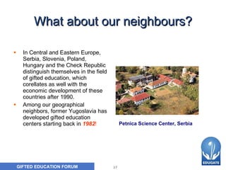 What about our neighbours ? In Central and Eastern Europe, Serbia, Slovenia, Poland, Hungary and the Check Republic distinguish themselves in the field of gifted education, which corellates  as  well with the economic development of these countries after 1990.  Among our geographical neighbors, former Yugoslavia has developed gifted education centers starting back in  1982 !   Petnica Science Center, Serbia 