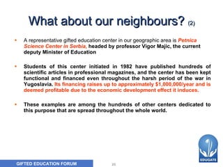 What about our neighbours ?   (2) A representative gifted education center in our geographic area is   Petnica Science Center in Serbia ,   headed by professor Vigor   Majic, the current deputy Minister of Education   S tudents of this center initiated in 1982 have published hundreds of scientific articles in professional magazines, and the center has been kept functional and financed even throughout the harsh period of the war in Yugoslavia.   Its financing raises up to approximately $1,000,000/year and is deemed profitable due to the economic development effect it induces.  These examples are among the hundreds of  other  centers dedicated to this purpose that are spread throughout the whole world.   