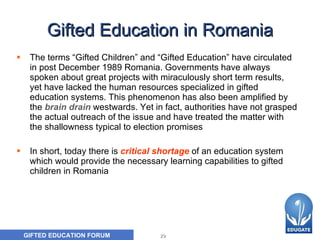 Gifted Education in Romania The terms “Gifted Children” and “Gifted Education” have circulated in post December 1989 Romania. Governments have always spoken about great projects with miraculously short term results, yet have lacked the human resources specialized in gifted education systems. This phenomenon has also been amplified by the   brain drain   westwards. Yet in fact, authorities have not grasped the actual outreach of the issue and have treated the matter with the shallowness typical to election promises   In short, today there is   critical shortage   of an education system which would provide the necessary learning capabilities to gifted children in Romania  