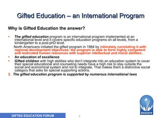 Gifted Education – an International Program Why is Gifted Education the answer? The  gifted education  program is an international program i mplemented at an international level and it covers specific education programs on all levels, from a kindergarten to a post-phD level.  North Americans initiated the gifted program in 1984 by   intimately correlating it with regional development objectives: the program is able to form highly competent and motivated human resources with superior intellectual and moral abilities.  An education of excellence Gifted children  with high abilities who don’t integrate into an education system to cover their special educational and counseling needs have a high risk to stay outside the social and economical system and not to integrate. That makes them a distinctive social category that asks for special supporting actions.  3.   The gifted education program is supported by numerous international laws 