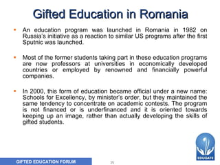 Gifted Education in Romania An education program was launched in Romania in 1982 on Russia’s initiative as a reaction to similar US programs after the first Sputnic was launched.  Most of the former students taking part in these education programs are now professors at universities in economically developed countries or employed by renowned and financially powerful companies.  In 2000, this form of education became official under a new name: Schools for Excellency, by minister’s order, but they maintained the same tendency to concentrate on academic contests. The program is not financed or is underfinanced and it is oriented towards keeping up an image, rather than actually developing the skills of gifted students.  