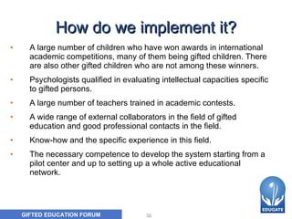 How do we implement it? A  large number of children who have won awards in international academic competitions, many of them being gifted children. There are also other gifted children who are not among these winners.  P sychologists qualified in evaluating intellectual capacities specific to gifted persons.  A  large number of teachers trained in academic contests.  A  wide range of external collaborators in the field of gifted education and good professional contacts in the field.  K now-how and the specific experience in this field.  The n ecessary competence to develop the system starting from a pilot center and up to setting up a whole active educational network.  
