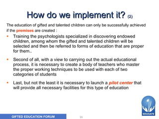 How do we implement it?  (2) T he education of gifted and talented children can only be successfully achieved  if t he   premises   are created  :   Training the  psychologists specialized in discovering endowed children, among whom the gifted and talented children will be selected and then be referred to forms of education that are proper for them .. Second of all, with a view to carrying out the actual educational process, it is necessary to create a body of teachers who master the proper working techniques to be used with each of two  categories  of students   Last, but not the least it is necessary to launch a   pilot center   that will provide all necessary facilities for this type of education   