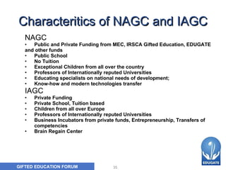 Characteritics of NAGC and IAGC NAGC   Public and Private Funding from MEC, IRSCA Gifted Education, EDUGATE and other funds Public School No Tuition Exceptional Children from all over the country Professors of Internationally reputed Universities Educating specialists on national needs of development;  Know-how and modern technologies transfer IAGC Private Funding Private School, Tuition based Children from all over Europe Professors of Internationally reputed Universities Business Incubators from private funds, Entrepreneurship, Transfers of competencies  Brain Regain Center 