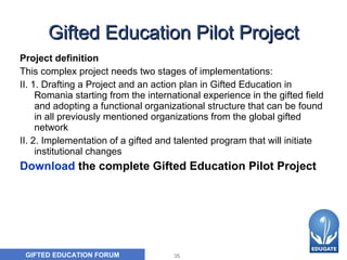 Gifted Education Pilot Project Project definition  This complex project needs two stages of implementations:  II. 1. Drafting a Project and an action plan in Gifted Education in Romania starting from the international experience in the gifted field and adopting a functional organizational structure that can be found in all previously mentioned organizations from the global gifted network  II. 2. Implementation of a gifted and talented program that will initiate institutional changes Download  the complete Gifted Education Pilot Project 