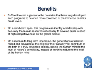 Benefi ts Suffice it to  cast  a glance  to the  countries that have truly developed such programs to be once more convinced of the immense benefits on all levels.  On a short-term span, this program can identify and develop with accuracy the human resources necessary to develop fields in need of high competitiveness on the global market.  On  a  medium  to  long term  time frame,  the generations of children raised and educated at the height of their capacity will contribute to the birth of a truly advanced society, raising the human mind to the level of nature’s complexity, instead of lowering nature to the level of the human mind.  