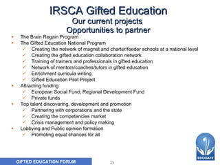 IRSCA Gifted Education Our current projects  Opportunities to partner The Brain Regain Program The Gifted Education National Program Creating the network of magnet and charter/feeder schools at a national level  Creating the gifted education collaboration network Training of trainers and professionals in gifted education Network of mentors/coaches/tutors in gifted education Enrichment curricula writing  Gifted Education Pilot Project Attracting funding  European Social Fund; Regional Development Fund Private funds Top talent discovering, development and promotion Partnering with corporations and the state Creating the competencies market  Crisis management and policy making Lobbying and Public opinion formation  Promoting equal chances for all 