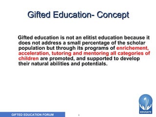 Gifted Education- Concept Gifted education is not an elitist education because it does not address a small percentage of the scholar population but through its programs of  enrichement, acceleration, tutoring and mentoring all categories of children  are promoted, and supported to develop their natural abilities and potentials. 