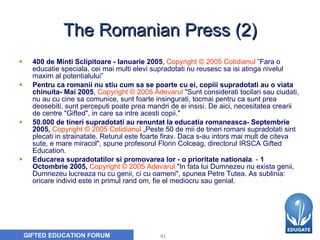 The Romanian Press (2) 400 de Minti Sclipitoare - Ianuarie 2005 ,  Copyright © 2005 Cotidianul  ”Fara o educatie speciala, cei mai multi elevi supradotati nu reusesc sa isi atinga nivelul maxim al potentialului” Pentru ca romanii nu stiu cum sa se poarte cu ei, copiii supradotati au o viata chinuita- Mai 2005 ,   Copyright © 2005 Adevarul   "Sunt considerati tocilari sau ciudati, nu au cu cine sa comunice, sunt foarte insingurati, tocmai pentru ca sunt prea deosebiti, sunt perceputi poate prea mandri de ei insisi. De aici, necesitatea crearii de centre "Gifted", in care sa intre acesti copii." 50.000 de tineri supradotati au renuntat la educatia romaneasca- Septembrie 2005,  Copyright © 2005 Cotidianul   „Peste 50 de mii de tineri romani supradotati sint plecati in strainatate. Returul este foarte firav. Daca s-au intors mai mult de citeva sute, e mare miracol", spune profesorul Florin Colceag, directorul IRSCA Gifted Education.   Educarea supradotatilor si promovarea lor - o prioritate nationala . -  1 Octombrie 2005,  Copyright © 2005 Adevarul   "In fata lui Dumnezeu nu exista genii, Dumnezeu lucreaza nu cu genii, ci cu oameni", spunea Petre Tutea. As sublinia: oricare individ este in primul rand om, fie el mediocru sau genial. 