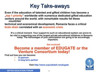 Key Take-aways Even if t he education of talented and gifted children  has  bec o me a  „ top 1 priority ”   worldwide  with numerous dedicated gifted education  centers around the world, with remarkable results fot these countries’  technical and economical development, Romania faces a critical  brain drain   correlated with an   economic crisis It’s a critical moment. Your support to such an educational system can prove to  be vital in supporting one of the largest private educational initiatives in Romania today. The Advantages of your participation are going to be accordingly important .  Get involved!  Become a member of EDUGATE or the Venture Consortium today!  Find out how you can become: A sponsor A long term partner   Visit  http://www.supradotati.ro/edugate 
