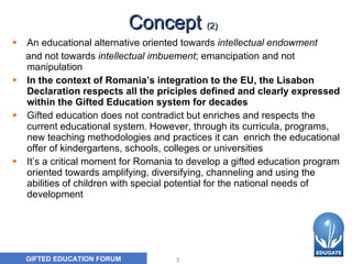 Concept  (2) An  educational alternative oriented towards  intellectual endowment   and not towards  intellectual imbuement ; emancipation and not manipulation In the context of Romania’s integration to the EU, the Lisabon Declaration respects all the priciples defined and clearly expressed within the Gifted Education system for decades Gifted education does not contradict but enriches and respects the current educational system. However, through its curricula, programs, new teaching methodologies and practices it can  enrich the educational offer of kindergartens, schools, colleges or universities It’s a critical moment for Romania to develop a gifted education program  oriented towards amplifying, diversifying, channeling and using the  abilities  of children with special potential  for the national needs of development 