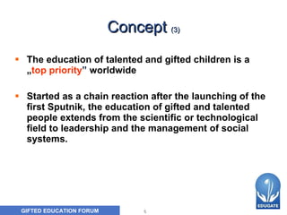 Concept  (3) The education of talented and gifted children  is  a  „ top priority ”   worldwide Started  as a chain reaction after the launching of the first Sputnik, the education of gifted and talented people extend s  from the scientific or technological field to leadership and  the  management  of  social   system s .  