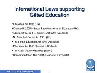 International Laws supporting Gifted Education Education Act 1997 (UK) Chapter II (2005) – Labor Party Manifesto for Education (UK) Additional Support for learning Act 2004 (Scotland) No Child Left Behind Act 2001 (US) The School Education Act 1999 (Australia) Education Act 1998 (Republic of Ireland) The Royal Decree 696/1995 (Spain) Recommendation 1248/2004,  Council of Europe  (UE)   