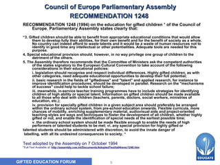 Council of Europe  Parliamentary Assembly  RECOMMENDATION 1248   RECOMMENDATION 1248 (1994) on the education for gifted children  *  of the Council of Europe ,  Parliamentary Assembly states clearly that: “ 3. Gifted children should be able to benefit from appropriate educational conditions that would allow them to develop fully their abilities, for their own benefit and for the benefit of society as a whole. No country can indeed afford to waste talents and it would be a waste of human resources not to identify in good time any intellectual or other potentialities. Adequate tools are needed for this purpose. 4. Special educational provision should, however, in no way privilege one group of children to the detriment of the others. 5. The Assembly therefore recommends that the Committee of Ministers ask the competent authorities of the states signatory to the European Cultural Convention to take account of the following considerations in their educational policies:           i. legislation should recognise and respect individual differences. Highly gifted children, as with other categories, need adequate educational opportunities to develop their full potential;           ii. basic research in the fields of "giftedness" and "talent" and applied research, for instance to improve identification procedures, should be developed in parallel. Research on the "mechanisms of success" could help to tackle school failure;           iii. meanwhile, in-service teacher training programmes have to include strategies for identifying children of high ability or special talent. Information on gifted children should be made available to all those who deal with children (teachers, parents, doctors, social workers, ministries of education, etc.);           iv. provision for specially gifted children in a given subject area should preferably be arranged within the ordinary school system, from pre-school education onwards. Flexible curricula, more chances of mobility, enriching supplementary material, audiovisual aids and project-oriented teaching styles are ways and techniques to foster the development of all children, whether highly gifted or not, and enable the identification of special needs at the earliest possible time;           v. the ordinary school system should be made flexible enough to enable the needs of high performers or talented students to be met; vi. any special provision for highly gifted or talented students should be administered with discretion, to avoid the innate danger of labelling, with all its undesired consequences to society. “ Text adopted by the Assembly on 7 October 1994    *Full Text Available at:  http://assembly.coe.int/Documents/AdoptedText/ta94/erec1248.htm 