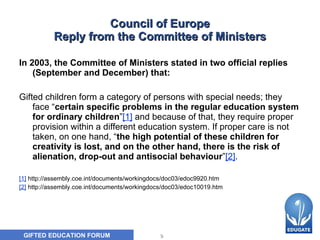 Council of Europe Reply from the Committee of Ministers In 2003, the Committee of Ministers stated in two official replies (September and December) that:  Gifted children form a category of persons with special needs; they face “ certain specific problems in the regular education system for ordinary children ” [1]  and because of that, they require proper provision within a different education system. If proper care is not taken, on one hand, “ the high potential of these children for creativity is lost, and on the other hand, there is the risk of alienation, drop-out and antisocial behaviour ” [2] . [1]  http://assembly.coe.int/documents/workingdocs/doc03/edoc9920.htm [2]  http://assembly.coe.int/documents/workingdocs/doc03/edoc10019.htm 