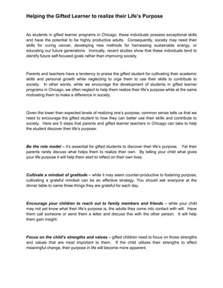 Helping the Gifted Learner to realize their Life’s Purpose
As students in gifted learner programs in Chicago, these individuals possess exceptional skills
and have the potential to be highly productive adults. Consequently, society may need their
skills for curing cancer, developing new methods for harnessing sustainable energy, or
educating our future generations. Ironically, recent studies show that these individuals tend to
identify future self-focused goals rather than improving society.
Parents and teachers have a tendency to praise the gifted student for cultivating their academic
skills and personal growth while neglecting to urge them to use their skills to contribute to
society. In other words, while we encourage the development of students in gifted learner
programs in Chicago, we often neglect to help them realize their life’s purpose while at the same
motivating them to make a difference in society.
Given the lower than expected levels of realizing one’s purpose, common sense tells us that we
need to encourage the gifted student to how they can better use their skills and contribute to
society. Here are 5 steps that parents and gifted learner teachers in Chicago can take to help
the student discover their life’s purpose:
Be the role model – it’s essential for gifted students to discover their life’s purpose. Yet their
parents rarely discuss what helps them to realize their own. By telling your child what gives
your life purpose it will help them start to reflect on their own lives.
Cultivate a mindset of gratitude – while it may seem counter-productive to fostering purpose,
cultivating a grateful mindset can be an effective strategy. You should ask everyone at the
dinner table to name three things they are grateful for each day.
Encourage your children to reach out to family members and friends – while your child
may not yet know what their life’s purpose is, the adults they come into contact with will. Have
them call someone or send them a letter and discuss this with the other person. It will help
them gain insight.
Focus on the child’s strengths and values – gifted children need to focus on those strengths
and values that are most important to them. If the child utilizes their strengths to effect
meaningful change, their purpose in life will become more apparent.
 