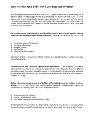 What Parents should Look for in a Gifted Education Program
With the beginning of the new school year in 2017, gifted students will be transferring into a
different gifted education program in Chicago or starting one that meets their needs. In some
cases, parents are considering the transfer aspect because they are unhappy with the current
curriculum and feel that their child isn’t progressing like they should. No matter what the
reason behind the search for a program is, the following four elements should be in place prior
to making your final decision.
All programs must be designed to provide gifted students with multiple options that are
based on their individual needs and requirements – for instance, these options could include
 continuous progress/acceleration
 curriculum alternatives
 grouping options
 mentorships
 offline and online programs
Counselors should be properly trained and available to deal academically as well as emotionally
with gifted students.
Comprehensive and equitable identification procedures – the existence of notable
achievements and talents as well as the potential for such should be found in different
curriculum areas. Instructors should be trained in the identification of characteristics attributed
to giftedness while test data should not exclude any students from entering a gifted education
program in Chicago.
Gifted education course programs should be differentiated based on multiple levels of
ability – for a portion of every day, gifted students should be homogeneously grouped for
participation in a more rigorous curriculum. The program should:
 be accelerated and enriched
 include individual study topics
 incorporate creative and complex thinking skills
Most importantly, the curriculum should provide the opportunity for authentic or real applications
through the development of products that can be used in a particular topic area or field of study.
 