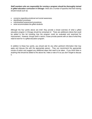 Staff members who are responsible for running a program should be thoroughly trained
in gifted education curriculum in Chicago– there are a number of specifics that their training
should include such as:
 concerns regarding emotional and social awareness,
 identification processes
 individualized assessment procedures
 what accommodates the gifted students
Although the four points above are brief, they provide a broad overview of what a gifted
education program in Chicago should be comprised of. There are additional criteria that could
be added to this list including how the program could be evaluated and examined for
improvement. However, though brief in nature, it does provide parents with an idea of what they
need to look for in a gifted education program.
In addition to these four points, you should ask for any other pertinent information that may
apply and discuss this with the appropriate person. They can recommend the appropriate
course of action and suggest any additional steps that need to be taken. If you think there is
anything that should be added to the above list, make a note of it so you don’t forget to discuss
it.
 