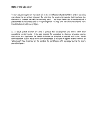 Role of the Educator
Today’s educators play an important role in the identification of gifted children and do so using
many tools that are at their disposal. By extending the acquired knowledge that they have, the
identification process has become relatively easy. They have developed an awareness of a
gifted child’s characteristics and by recognizing them can help form educational teams that have
the ability to instruct these children.
As a result, gifted children are able to pursue their development and thrive within their
educational environments. It is also possible for educators to discover emerging course
curriculums and a provision for specific activities that are more school-like and formal. While
some research studies have shown different schools of thought in regards to the definition of
“giftedness”, they do concur on the fact that the identification of it can occur during the child’s
pre-school years.
 