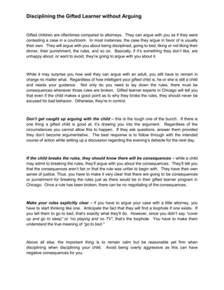 Disciplining the Gifted Learner without Arguing
Gifted children are oftentimes compared to attorneys. They can argue with you as if they were
contesting a case in a courtroom. In most instances, the case they argue in favor of is usually
their own. They will argue with you about being disciplined, going to bed, liking or not liking their
dinner, their punishment, the rules, and so on. Basically, if it’s something they don’t like, are
unhappy about, or want to avoid, they’re going to argue with you about it.
While it may surprise you how well they can argue with an adult, you still have to remain in
charge no matter what. Regardless of how intelligent your gifted child is, he or she is still a child
and needs your guidance. Not only do you need to lay down the rules, there must be
consequences whenever those rules are broken. Gifted learner experts in Chicago will tell you
that even if the child makes a good point as to why they broke the rules, they should never be
excused for bad behavior. Otherwise, they’re in control.
Don’t get caught up arguing with the child – this is the tough one of the bunch. If there is
one thing a gifted child is good at, it’s drawing you into the argument. Regardless of the
circumstances you cannot allow this to happen. If they ask questions, answer them provided
they don’t become argumentative. The best response is to follow through with the intended
course of action while setting up a discussion regarding the evening’s debacle for the next day.
If the child breaks the rules, they should know there will be consequences – while a child
may admit to breaking the rules, they’ll argue with you about the consequences. They’ll tell you
that the consequences aren’t fair or that the rule was unfair to begin with. They have their own
sense of justice. Thus, you have to make it very clear that there are going to be consequences
or punishment for breaking the rules just as there would be in their gifted learner program in
Chicago. Once a rule has been broken, there can be no negotiating of the consequences.
Make your rules explicitly clear – if you have to argue your case with a little attorney, you
have to start thinking like one. Anticipate the fact that they will find a loophole if one exists. If
you tell them to go to bed, that’s exactly what they’ll do. However, since you didn’t say “cover
up and go to sleep” or “no playing and no TV”, that’s the loophole. You have to make them
understand the true meaning of “go to bed.”
Above all else, the important thing is to remain calm but be reasonable yet firm when
disciplining when disciplining your child. Avoid being overly aggressive as this can have
negative consequences for you.
 