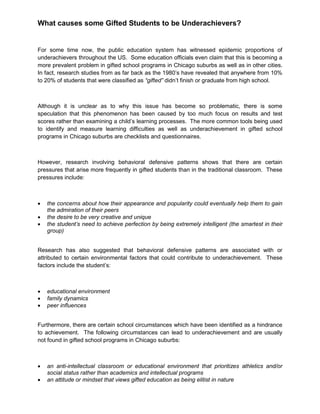 What causes some Gifted Students to be Underachievers?
For some time now, the public education system has witnessed epidemic proportions of
underachievers throughout the US. Some education officials even claim that this is becoming a
more prevalent problem in gifted school programs in Chicago suburbs as well as in other cities.
In fact, research studies from as far back as the 1980’s have revealed that anywhere from 10%
to 20% of students that were classified as “gifted” didn’t finish or graduate from high school.
Although it is unclear as to why this issue has become so problematic, there is some
speculation that this phenomenon has been caused by too much focus on results and test
scores rather than examining a child’s learning processes. The more common tools being used
to identify and measure learning difficulties as well as underachievement in gifted school
programs in Chicago suburbs are checklists and questionnaires.
However, research involving behavioral defensive patterns shows that there are certain
pressures that arise more frequently in gifted students than in the traditional classroom. These
pressures include:
 the concerns about how their appearance and popularity could eventually help them to gain
the admiration of their peers
 the desire to be very creative and unique
 the student’s need to achieve perfection by being extremely intelligent (the smartest in their
group)
Research has also suggested that behavioral defensive patterns are associated with or
attributed to certain environmental factors that could contribute to underachievement. These
factors include the student’s:
 educational environment
 family dynamics
 peer influences
Furthermore, there are certain school circumstances which have been identified as a hindrance
to achievement. The following circumstances can lead to underachievement and are usually
not found in gifted school programs in Chicago suburbs:
 an anti-intellectual classroom or educational environment that prioritizes athletics and/or
social status rather than academics and intellectual programs
 an attitude or mindset that views gifted education as being elitist in nature
 