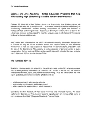 For immediate release:
Science and Arts Academy – Gifted Education Programs that help
intellectually high performing Students achieve their Potential
Founded 25 years ago in Des Plaines, Illinois, the Science and Arts Academy serves the
greater Chicago area and its many suburbs. The school is primarily recognized for providing an
academically differentiated, enriched learning environment for “gifted and talented” or
intellectually high performing students. According to Timothy P. Costello, Head of School, the
school was designed and developed “to meet the unique needs of gifted students” from junior
kindergarten through eighth grade.
He [Costello] went on to say that the school’s supportive community encourages everystudent
to cultivate not only his or her academic abilities and creative talents,but their emotional
development as well. As a co-educational, independent, non-denominational, and not-for-profit
day school, the Science and Arts Academy is easily accessible by personal vehicle or public
transportation. School begins at 8:30am and ends at 3:30pm with extended day care available
from 7:30am until 6:00pm Monday through Friday.
The Numbers don’t lie
So what is it that separates this school from the public education system? It’s all about numbers.
With an average of only 13 students per class and a 7:1 student to teacher ratio, the school is
able to better facilitate, ignite, and promote student learning. Plus, the school offers the best,
expert-guided educational experience for gifted students by:
 challenging students with robust academics
 encouraging emotional and social development
 offering extensive opportunities for artistic expression
Considering the fact that 82% of their faculty members hold advanced degrees, this easily
explains why Science and Arts Academy students typically score an average of 23 points or
more on standardized MAP (Measure of Academic Progress) tests.
 