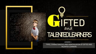 and
GIFTED
TALENTEDLEARNERS
TYPES, CHARACTERISTICS AND IDENTIFICATION OF GIFTED AND
TALENTED LEARNERS
LESSON 1
 