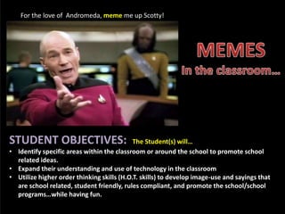 For the love of Andromeda, meme me up Scotty!
STUDENT OBJECTIVES: The Student(s) will…
• Identify specific areas within the classroom or around the school to promote school
related ideas.
• Expand their understanding and use of technology in the classroom
• Utilize higher order thinking skills (H.O.T. skills) to develop image-use and sayings that
are school related, student friendly, rules compliant, and promote the school/school
programs…while having fun.
 
