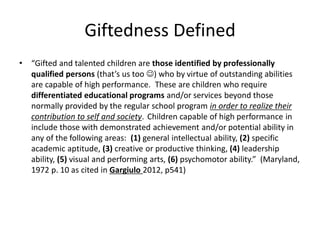 Giftedness Defined
• “Gifted and talented children are those identified by professionally
qualified persons (that’s us too ☺) who by virtue of outstanding abilities
are capable of high performance. These are children who require
differentiated educational programs and/or services beyond those
normally provided by the regular school program in order to realize their
contribution to self and society. Children capable of high performance in
include those with demonstrated achievement and/or potential ability in
any of the following areas: (1) general intellectual ability, (2) specific
academic aptitude, (3) creative or productive thinking, (4) leadership
ability, (5) visual and performing arts, (6) psychomotor ability.” (Maryland,
1972 p. 10 as cited in Gargiulo 2012, p541)
 