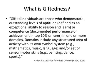 What is Giftedness?
• “Gifted individuals are those who demonstrate
outstanding levels of aptitude (defined as an
exceptional ability to reason and learn) or
competence (documented performance or
achievement in top 10% or rarer) in one or more
domains. Domains include any structured area of
activity with its own symbol system (e.g.,
mathematics, music, language) and/or set of
sensorimotor skills (e.g., painting, dance,
sports).”
National Association for Gifted Children (NAGC, 2010)
 