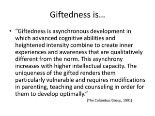 Giftedness is…
• “Giftedness is asynchronous development in
which advanced cognitive abilities and
heightened intensity combine to create inner
experiences and awareness that are qualitatively
different from the norm. This asynchrony
increases with higher intellectual capacity. The
uniqueness of the gifted renders them
particularly vulnerable and requires modifications
in parenting, teaching and counseling in order for
them to develop optimally.”
(The Columbus Group, 1991)
 