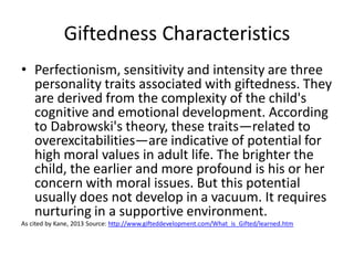Giftedness Characteristics
• Perfectionism, sensitivity and intensity are three
personality traits associated with giftedness. They
are derived from the complexity of the child's
cognitive and emotional development. According
to Dabrowski's theory, these traits—related to
overexcitabilities—are indicative of potential for
high moral values in adult life. The brighter the
child, the earlier and more profound is his or her
concern with moral issues. But this potential
usually does not develop in a vacuum. It requires
nurturing in a supportive environment.
As cited by Kane, 2013 Source: http://www.gifteddevelopment.com/What_is_Gifted/learned.htm
 