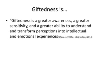 Giftedness is…
• “Giftedness is a greater awareness, a greater
sensitivity, and a greater ability to understand
and transform perceptions into intellectual
and emotional experiences.”(Roeper, 1982 as cited by Kane 2013)
 