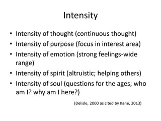 Intensity
• Intensity of thought (continuous thought)
• Intensity of purpose (focus in interest area)
• Intensity of emotion (strong feelings-wide
range)
• Intensity of spirit (altruistic; helping others)
• Intensity of soul (questions for the ages; who
am I? why am I here?)
(Delisle, 2000 as cited by Kane, 2013)
 