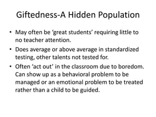 Giftedness-A Hidden Population
• May often be ‘great students’ requiring little to
no teacher attention.
• Does average or above average in standardized
testing, other talents not tested for.
• Often ‘act out’ in the classroom due to boredom.
Can show up as a behavioral problem to be
managed or an emotional problem to be treated
rather than a child to be guided.
 