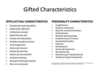 Gifted Characteristics
INTELLECTUAL CHARACTERISTICS
• Exceptional reasoning ability
• Capacity for reflection
• Intellectual curiosity
• Rapid learning rate
• Facility with abstraction
• Complex thought processes
• Vivid imagination
• Early moral concern
• Passion for learning
• Powers of concentration
• Analytical thinking
• Divergent thinking/creativity
• Keen sense of justice
PERSONALITY CHARACTERISTICS
• Insightfulness
• Need to understand
• Need for mental stimulation
• Perfectionism
• Need for precision/logic
• Excellent sense of humor
• Sensitivity/empathy
• Intensity
• Perseverance
• Acute self-awareness
• Nonconformity
• Questioning of rules/authority
• Tendency toward introversion
Source: Silverman, L. K. (1993). A developmental model for counseling the gifted. In L.K. Silverman (Ed.),
Counseling the Gifted and Talented (pp. 51-78). Denver, CO: Love Publishing Co.
 