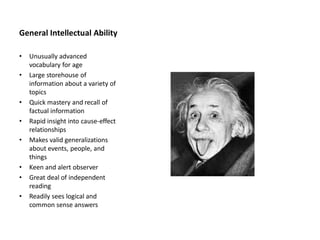 General Intellectual Ability
• Unusually advanced
vocabulary for age
• Large storehouse of
information about a variety of
topics
• Quick mastery and recall of
factual information
• Rapid insight into cause-effect
relationships
• Makes valid generalizations
about events, people, and
things
• Keen and alert observer
• Great deal of independent
reading
• Readily sees logical and
common sense answers
 
