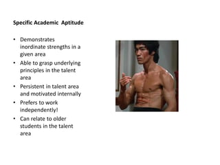 Specific Academic Aptitude
• Demonstrates
inordinate strengths in a
given area
• Able to grasp underlying
principles in the talent
area
• Persistent in talent area
and motivated internally
• Prefers to work
independently!
• Can relate to older
students in the talent
area
 