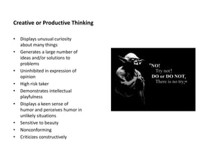 Creative or Productive Thinking
• Displays unusual curiosity
about many things
• Generates a large number of
ideas and/or solutions to
problems
• Uninhibited in expression of
opinion
• High risk taker
• Demonstrates intellectual
playfulness
• Displays a keen sense of
humor and perceives humor in
unlikely situations
• Sensitive to beauty
• Nonconforming
• Criticizes constructively
 