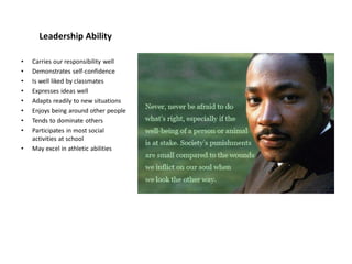 Leadership Ability
• Carries our responsibility well
• Demonstrates self-confidence
• Is well liked by classmates
• Expresses ideas well
• Adapts readily to new situations
• Enjoys being around other people
• Tends to dominate others
• Participates in most social
activities at school
• May excel in athletic abilities
 