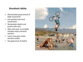 Kinesthetic Ability
• Demonstrates good control of
body movements
• Has excellent eye-hand
coordination
• Manipulates objects and
puzzles with ease
• Able, with ease, to complete
complex mazes and word
searches
• Learns new gross motor
activities readily
• Has good sense of rhythm
 