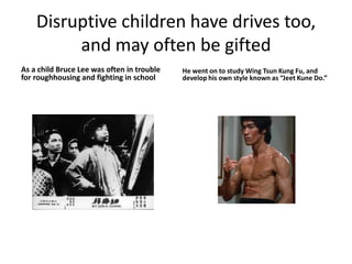 Disruptive children have drives too,
and may often be gifted
As a child Bruce Lee was often in trouble
for roughhousing and fighting in school
He went on to study Wing Tsun Kung Fu, and
develop his own style known as “Jeet Kune Do.”
 