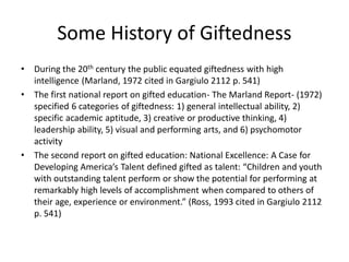 Some History of Giftedness
• During the 20th century the public equated giftedness with high
intelligence (Marland, 1972 cited in Gargiulo 2112 p. 541)
• The first national report on gifted education- The Marland Report- (1972)
specified 6 categories of giftedness: 1) general intellectual ability, 2)
specific academic aptitude, 3) creative or productive thinking, 4)
leadership ability, 5) visual and performing arts, and 6) psychomotor
activity
• The second report on gifted education: National Excellence: A Case for
Developing America’s Talent defined gifted as talent: “Children and youth
with outstanding talent perform or show the potential for performing at
remarkably high levels of accomplishment when compared to others of
their age, experience or environment.” (Ross, 1993 cited in Gargiulo 2112
p. 541)
 