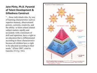 Jane Piirto, Ph.D. Pyramid
of Talent Development &
Giftedness Construct
“…those individuals who, by way
of learning characteristics such as
superior memory, observational
powers, curiosity, creativity, and
the ability to learn school related
subject matters rapidly and
accurately with a minimum of
drill and repetition, have a right to
an education that is differentiated
according to these characteristics
because all children have a right
to be educated according to their
needs.” (Piirto 2007, cited in
Gariolio 2112 p. 541)
 