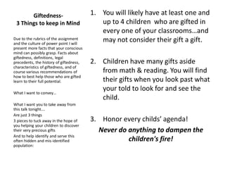 Giftedness-
3 Things to keep in Mind
1. You will likely have at least one and
up to 4 children who are gifted in
every one of your classrooms…and
may not consider their gift a gift.
2. Children have many gifts aside
from math & reading. You will find
their gifts when you look past what
your told to look for and see the
child.
3. Honor every childs’ agenda!
Never do anything to dampen the
children's fire!
Due to the rubrics of the assignment
and the culture of power point I will
present more facts that your conscious
mind can possibly grasp. Facts about
giftedness, definitions, legal
precedents, the history of giftedness,
characteristics of giftedness, and of
course various recommendations of
how to best help those who are gifted
learn to their full potential.
What I want to convey…
What I want you to take away from
this talk tonight….
Are just 3 things
3 pieces to tuck away in the hope of
you helping your children to discover
their very precious gifts
And to help identify and serve this
often hidden and mis-identified
population:
 