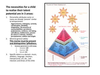 The necessities for a child
to realize their talent
potential are in 3 areas:
1. Personality attributes-some or
many are already ‘present’ similar
to temperament:
Aggressiveness, androgyny, curiosity,
self-discipline, flexibility,
imagination, the presence of
overexcitabilities, persistence,
perfectionism, resilience, risk-taking,
self-efficacy, stubbornness, passion
for work in a domain, intuition,
perceptiveness, volition and insight.
2. Minimal general ability-
This mortar must be present
and distinguishes ‘giftedness.
1. General agreement is 120 range:
1. Simonton- 120
2. Feynman- 125
3. Renzulli-115
3. Specific talent in a domain- music,
athletics, language, intuition,
interpersonal, art, etc.. Led
interests and drives of the child.
 