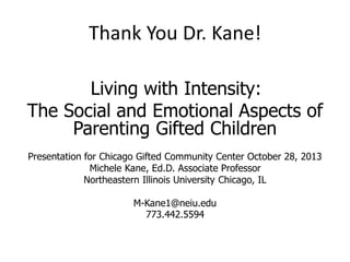 Thank You Dr. Kane!
Living with Intensity:
The Social and Emotional Aspects of
Parenting Gifted Children
Presentation for Chicago Gifted Community Center October 28, 2013
Michele Kane, Ed.D. Associate Professor
Northeastern Illinois University Chicago, IL
M-Kane1@neiu.edu
773.442.5594
 