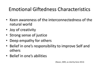 Emotional Giftedness Characteristics
• Keen awareness of the interconnectedness of the
natural world
• Joy of creativity
• Strong sense of justice
• Deep empathy for others
• Belief in one’s responsibility to improve Self and
others
• Belief in one’s abilities
(Navan, 2009, as cited by Kane 2013)
 